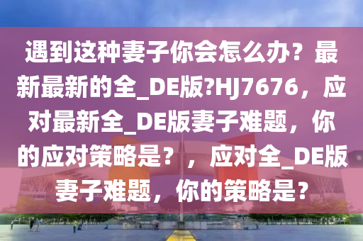 遇到这种妻子你会怎么办？最新最新的全_DE版?HJ7676，应对最新全_DE版妻子难题，你的应对策略是？，应对全_DE版妻子难题，你的策略是？