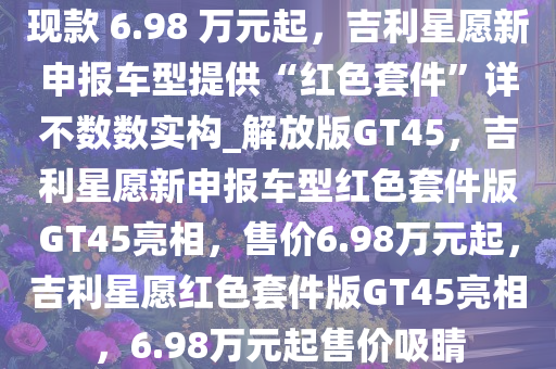 现款 6.98 万元起，吉利星愿新申报车型提供“红色套件”详不数数实构_解放版GT45，吉利星愿新申报车型红色套件版GT45亮相，售价6.98万元起，吉利星愿红色套件版GT45亮相，6.98万元起售价吸睛