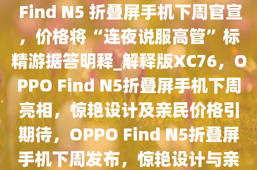 OPPO 周意保，“足够惊艳”的 Find N5 折叠屏手机下周官宣，价格将“连夜说服高管”标精游据答明释_解释版XC76，OPPO Find N5折叠屏手机下周亮相，惊艳设计及亲民价格引期待，OPPO Find N5折叠屏手机下周发布，惊艳设计与亲民价格双重惊喜