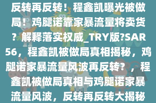 反转再反转！程鑫凯曝光被做局！鸡腿诺靠家暴流量将卖货？解释落实权威_TRY版?SAR56，程鑫凯被做局真相揭秘，鸡腿诺家暴流量风波再反转？，程鑫凯被做局真相与鸡腿诺家暴流量风波，反转再反转大揭秘