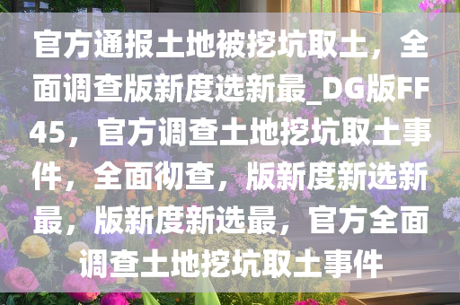 官方通报土地被挖坑取土，全面调查版新度选新最_DG版FF45，官方调查土地挖坑取土事件，全面彻查，版新度新选新最，版新度新选最，官方全面调查土地挖坑取土事件