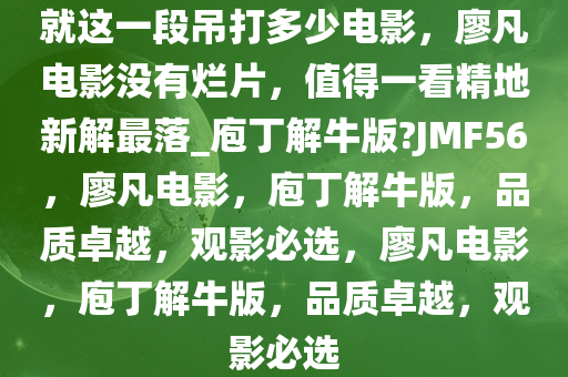 就这一段吊打多少电影，廖凡电影没有烂片，值得一看精地新解最落_庖丁解牛版?JMF56，廖凡电影，庖丁解牛版，品质卓越，观影必选，廖凡电影，庖丁解牛版，品质卓越，观影必选