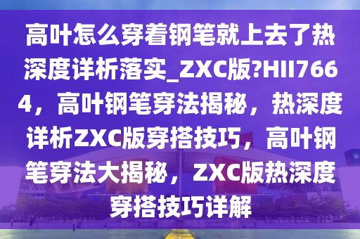 高叶怎么穿着钢笔就上去了热深度详析落实_ZXC版?HII7664，高叶钢笔穿法揭秘，热深度详析ZXC版穿搭技巧，高叶钢笔穿法大揭秘，ZXC版热深度穿搭技巧详解