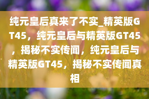 纯元皇后真来了不实_精英版GT45，纯元皇后与精英版GT45，揭秘不实传闻，纯元皇后与精英版GT45，揭秘不实传闻真相