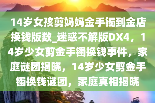 14岁女孩剪妈妈金手镯到金店换钱版数_迷惑不解版DX4，14岁少女剪金手镯换钱事件，家庭谜团揭晓，14岁少女剪金手镯换钱谜团，家庭真相揭晓