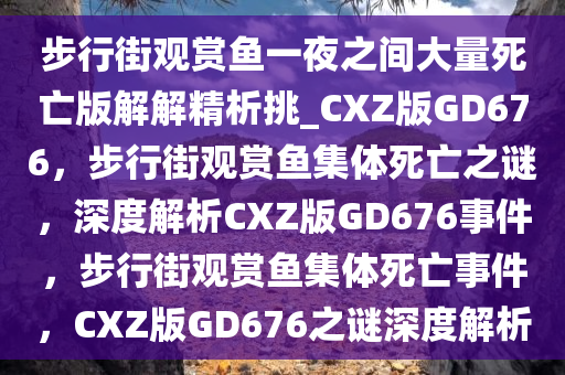 步行街观赏鱼一夜之间大量死亡版解解精析挑_CXZ版GD676，步行街观赏鱼集体死亡之谜，深度解析CXZ版GD676事件，步行街观赏鱼集体死亡事件，CXZ版GD676之谜深度解析