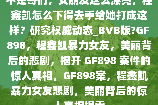 不是哥们，女朋友这么漂亮，程鑫凯怎么下得去手给她打成这样？研究权威动态_BVB版?GF898，程鑫凯暴力女友，美丽背后的悲剧，揭开 GF898 案件的惊人真相，GF898案，程鑫凯暴力女友悲剧，美丽背后的惊人真相揭露