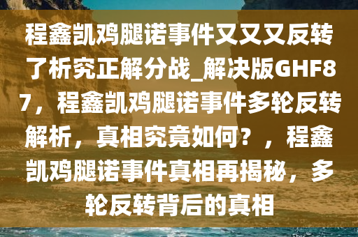 程鑫凯鸡腿诺事件又又又反转了析究正解分战_解决版GHF87，程鑫凯鸡腿诺事件多轮反转解析，真相究竟如何？，程鑫凯鸡腿诺事件真相再揭秘，多轮反转背后的真相