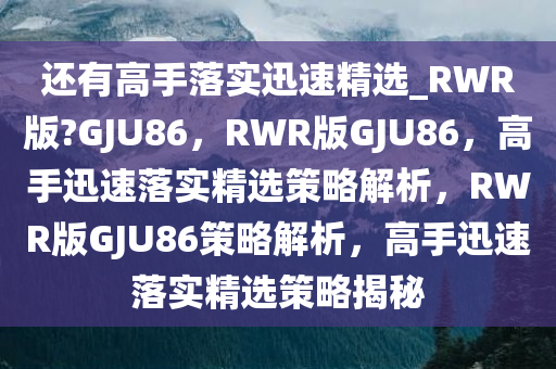 还有高手落实迅速精选_RWR版?GJU86，RWR版GJU86，高手迅速落实精选策略解析，RWR版GJU86策略解析，高手迅速落实精选策略揭秘