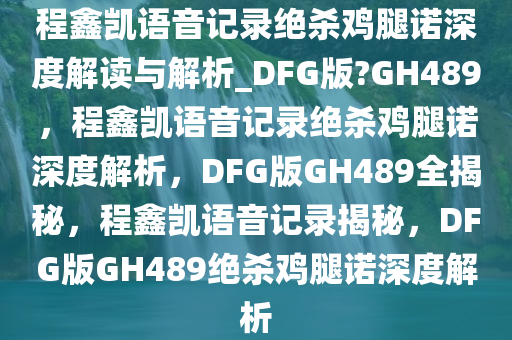 程鑫凯语音记录绝杀鸡腿诺深度解读与解析_DFG版?GH489，程鑫凯语音记录绝杀鸡腿诺深度解析，DFG版GH489全揭秘，程鑫凯语音记录揭秘，DFG版GH489绝杀鸡腿诺深度解析