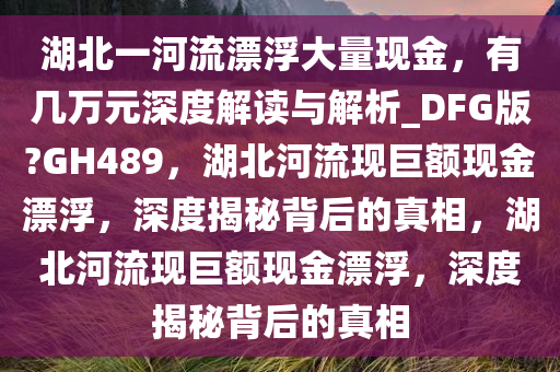 湖北一河流漂浮大量现金，有几万元深度解读与解析_DFG版?GH489，湖北河流现巨额现金漂浮，深度揭秘背后的真相，湖北河流现巨额现金漂浮，深度揭秘背后的真相