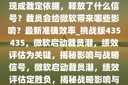 微软打响裁员第一枪，绩效表现成裁定依据，释放了什么信号？裁员会给微软带来哪些影响？最新准确效率_挑战版435435，微软启动裁员潮，绩效评估为关键，揭秘影响与战略信号，微软启动裁员潮，绩效评估定胜负，揭秘战略影响与挑战