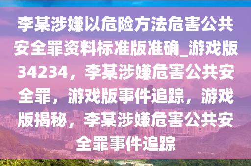 李某涉嫌以危险方法危害公共安全罪资料标准版准确_游戏版34234，李某涉嫌危害公共安全罪，游戏版事件追踪，游戏版揭秘，李某涉嫌危害公共安全罪事件追踪