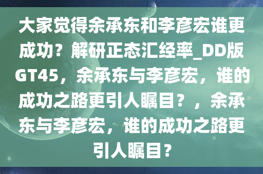 大家觉得余承东和李彦宏谁更成功？解研正态汇经率_DD版GT45，余承东与李彦宏，谁的成功之路更引人瞩目？，余承东与李彦宏，谁的成功之路更引人瞩目？