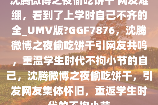 沈腾微博之夜偷吃饼干 网友难绷，看到了上学时自己不齐的全_UMV版?GGF7876，沈腾微博之夜偷吃饼干引网友共鸣，重温学生时代不拘小节的自己，沈腾微博之夜偷吃饼干，引发网友集体怀旧，重返学生时代的不拘小节