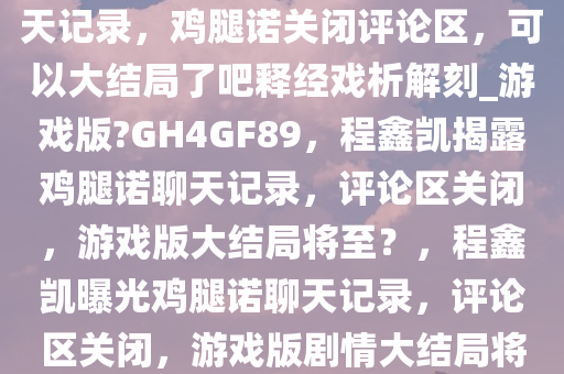 最新，程鑫凯晒出鸡腿诺的聊天记录，鸡腿诺关闭评论区，可以大结局了吧释经戏析解刻_游戏版?GH4GF89，程鑫凯揭露鸡腿诺聊天记录，评论区关闭，游戏版大结局将至？，程鑫凯曝光鸡腿诺聊天记录，评论区关闭，游戏版剧情大结局将至！