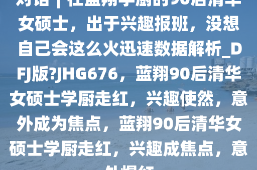 对话︱在蓝翔学厨的90后清华女硕士，出于兴趣报班，没想自己会这么火迅速数据解析_DFJ版?JHG676，蓝翔90后清华女硕士学厨走红，兴趣使然，意外成为焦点，蓝翔90后清华女硕士学厨走红，兴趣成焦点，意外爆红