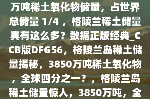 网上热议格陵兰岛拥有 3850 万吨稀土氧化物储量，占世界总储量 1/4 ，格陵兰稀土储量真有这么多？数据正版经典_CCB版DFG56，格陵兰岛稀土储量揭秘，3850万吨稀土氧化物，全球四分之一？，格陵兰岛稀土储量惊人，3850万吨，全球四分之一？深度揭秘