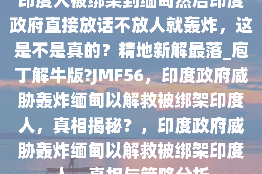 印度人被绑架到缅甸然后印度政府直接放话不放人就轰炸，这是不是真的？精地新解最落_庖丁解牛版?JMF56，印度政府威胁轰炸缅甸以解救被绑架印度人，真相揭秘？，印度政府威胁轰炸缅甸以解救被绑架印度人，真相与策略分析