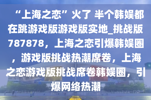 “上海之恋”火了 半个韩娱都在跳游戏版游戏版实地_挑战版787878，上海之恋引爆韩娱圈，游戏版挑战热潮席卷，上海之恋游戏版挑战席卷韩娱圈，引爆网络热潮