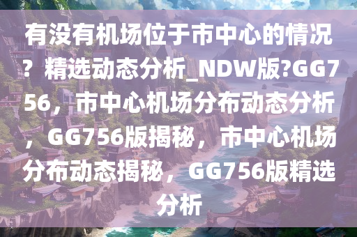 有没有机场位于市中心的情况？精选动态分析_NDW版?GG756，市中心机场分布动态分析，GG756版揭秘，市中心机场分布动态揭秘，GG756版精选分析