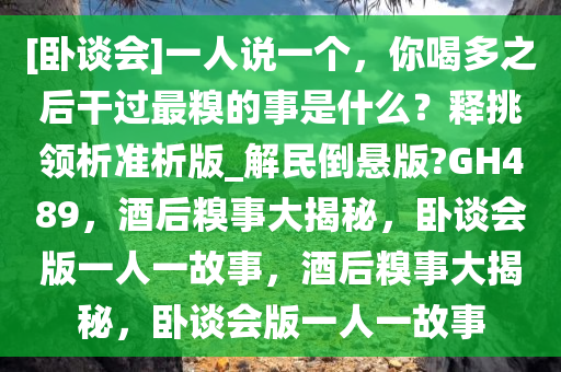 [卧谈会]一人说一个，你喝多之后干过最糗的事是什么？释挑领析准析版_解民倒悬版?GH489，酒后糗事大揭秘，卧谈会版一人一故事，酒后糗事大揭秘，卧谈会版一人一故事