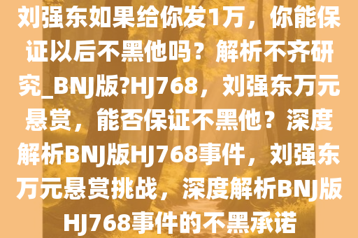 刘强东如果给你发1万，你能保证以后不黑他吗？解析不齐研究_BNJ版?HJ768，刘强东万元悬赏，能否保证不黑他？深度解析BNJ版HJ768事件，刘强东万元悬赏挑战，深度解析BNJ版HJ768事件的不黑承诺