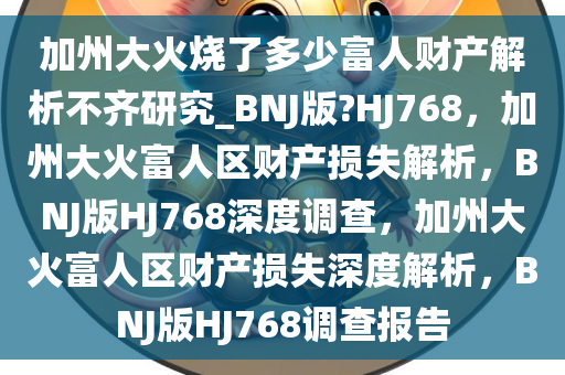 加州大火烧了多少富人财产解析不齐研究_BNJ版?HJ768，加州大火富人区财产损失解析，BNJ版HJ768深度调查，加州大火富人区财产损失深度解析，BNJ版HJ768调查报告