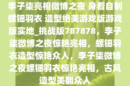 李子柒亮相微博之夜 身着自制螺钿羽衣 造型绝美游戏版游戏版实地_挑战版787878，李子柒微博之夜惊艳亮相，螺钿羽衣造型惊艳众人，李子柒微博之夜螺钿羽衣惊艳亮相，古风造型美翻众人