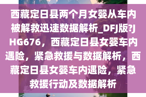 西藏定日县两个月女婴从车内被解救迅速数据解析_DFJ版?JHG676，西藏定日县女婴车内遇险，紧急救援与数据解析，西藏定日县女婴车内遇险，紧急救援行动及数据解析