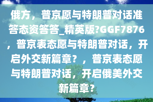 俄方，普京愿与特朗普对话准答态资答答_精英版?GGF7876，普京表态愿与特朗普对话，开启外交新篇章？，普京表态愿与特朗普对话，开启俄美外交新篇章？