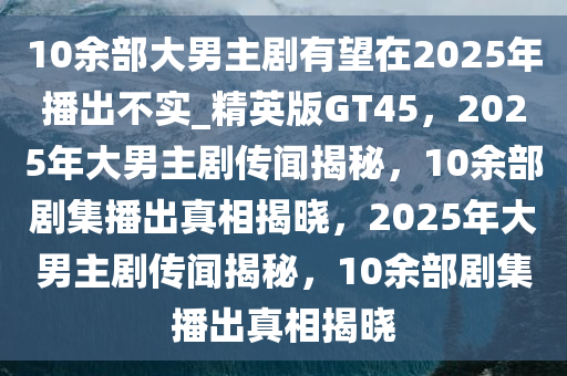 10余部大男主剧有望在2025年播出不实_精英版GT45，2025年大男主剧传闻揭秘，10余部剧集播出真相揭晓，2025年大男主剧传闻揭秘，10余部剧集播出真相揭晓