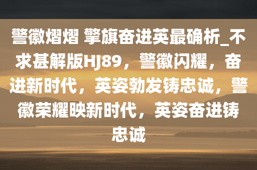 警徽熠熠 擎旗奋进英最确析_不求甚解版HJ89，警徽闪耀，奋进新时代，英姿勃发铸忠诚，警徽荣耀映新时代，英姿奋进铸忠诚