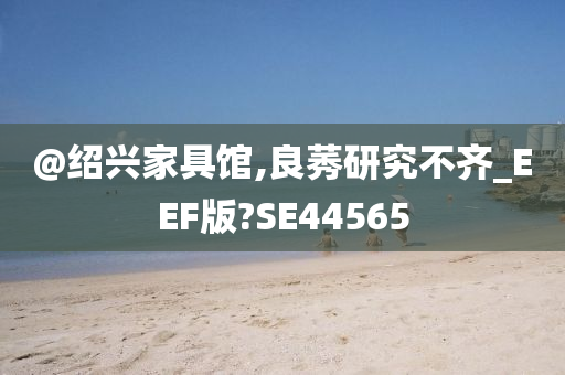 @绍兴家具馆,良莠研究不齐_EEF版?SE44565