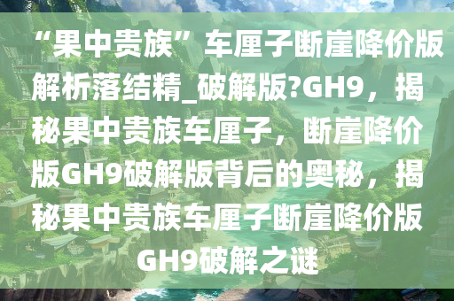 “果中贵族”车厘子断崖降价版解析落结精_破解版?GH9，揭秘果中贵族车厘子，断崖降价版GH9破解版背后的奥秘，揭秘果中贵族车厘子断崖降价版GH9破解之谜