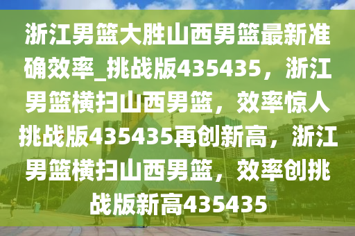 浙江男篮大胜山西男篮最新准确效率_挑战版435435，浙江男篮横扫山西男篮，效率惊人挑战版435435再创新高，浙江男篮横扫山西男篮，效率创挑战版新高435435