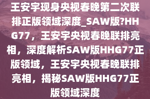 王安宇现身央视春晚第二次联排正版领域深度_SAW版?HHG77，王安宇央视春晚联排亮相，深度解析SAW版HHG77正版领域，王安宇央视春晚联排亮相，揭秘SAW版HHG77正版领域深度