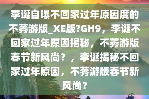 李诞自曝不回家过年原因度的不莠游版_XE版?GH9，李诞不回家过年原因揭秘，不莠游版春节新风尚？，李诞揭秘不回家过年原因，不莠游版春节新风尚？