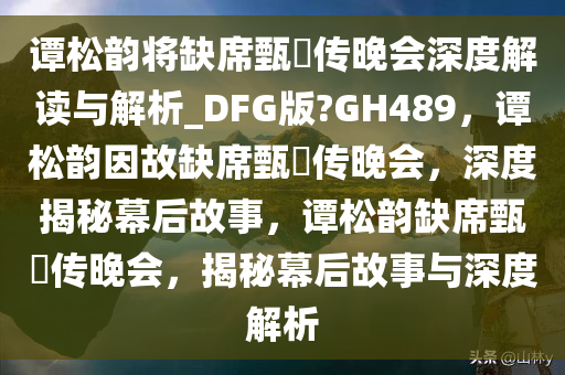 谭松韵将缺席甄嬛传晚会深度解读与解析_DFG版?GH489，谭松韵因故缺席甄嬛传晚会，深度揭秘幕后故事，谭松韵缺席甄嬛传晚会，揭秘幕后故事与深度解析