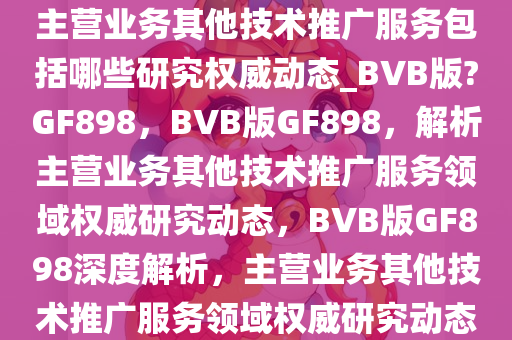 主营业务其他技术推广服务包括哪些研究权威动态_BVB版?GF898，BVB版GF898，解析主营业务其他技术推广服务领域权威研究动态，BVB版GF898深度解析，主营业务其他技术推广服务领域权威研究动态