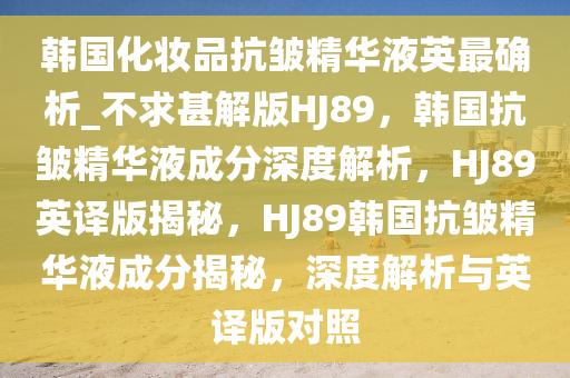 韩国化妆品抗皱精华液英最确析_不求甚解版HJ89，韩国抗皱精华液成分深度解析，HJ89英译版揭秘，HJ89韩国抗皱精华液成分揭秘，深度解析与英译版对照