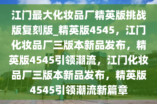 江门最大化妆品厂精英版挑战版复刻版_精英版4545，江门化妆品厂三版本新品发布，精英版4545引领潮流，江门化妆品厂三版本新品发布，精英版4545引领潮流新篇章