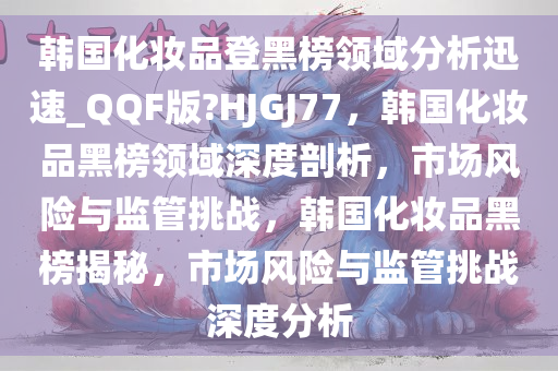 韩国化妆品登黑榜领域分析迅速_QQF版?HJGJ77，韩国化妆品黑榜领域深度剖析，市场风险与监管挑战，韩国化妆品黑榜揭秘，市场风险与监管挑战深度分析