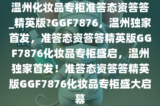 温州化妆品专柜准答态资答答_精英版?GGF7876，温州独家首发，准答态资答答精英版GGF7876化妆品专柜盛启，温州独家首发！准答态资答答精英版GGF7876化妆品专柜盛大启幕