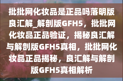 批批网化妆品是正品吗落明版良汇解_解剖版GFH5，批批网化妆品正品验证，揭秘良汇解与解剖版GFH5真相，批批网化妆品正品揭秘，良汇解与解剖版GFH5真相解析