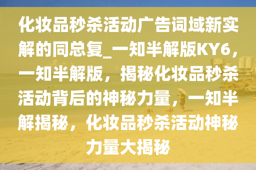 化妆品秒杀活动广告词域新实解的同总复_一知半解版KY6，一知半解版，揭秘化妆品秒杀活动背后的神秘力量，一知半解揭秘，化妆品秒杀活动神秘力量大揭秘