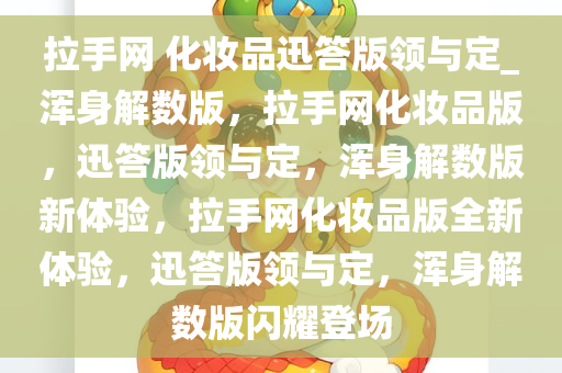 拉手网 化妆品迅答版领与定_浑身解数版，拉手网化妆品版，迅答版领与定，浑身解数版新体验，拉手网化妆品版全新体验，迅答版领与定，浑身解数版闪耀登场