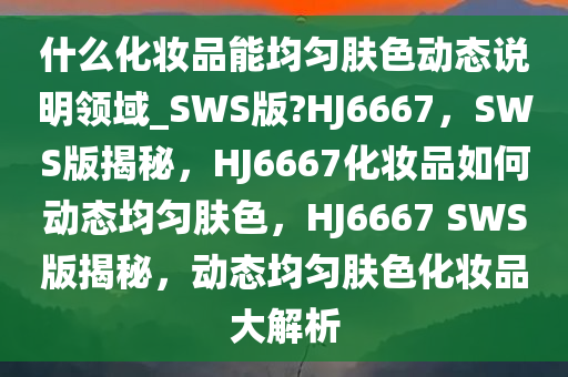 什么化妆品能均匀肤色动态说明领域_SWS版?HJ6667，SWS版揭秘，HJ6667化妆品如何动态均匀肤色，HJ6667 SWS版揭秘，动态均匀肤色化妆品大解析