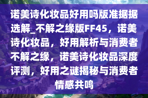 诺美诗化妆品好用吗版准据据选解_不解之缘版FF45，诺美诗化妆品，好用解析与消费者不解之缘，诺美诗化妆品深度评测，好用之谜揭秘与消费者情感共鸣