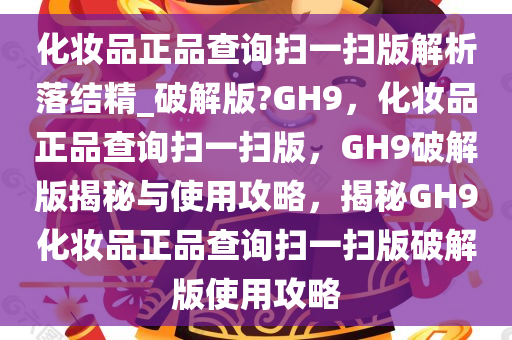 化妆品正品查询扫一扫版解析落结精_破解版?GH9，化妆品正品查询扫一扫版，GH9破解版揭秘与使用攻略，揭秘GH9化妆品正品查询扫一扫版破解版使用攻略